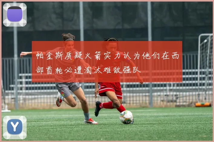 帕金斯质疑火箭实力认为他们在西部首轮必遭淘汰难敌强队