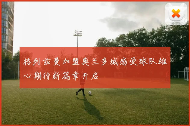 格列兹曼加盟奥兰多城感受球队雄心期待新篇章开启