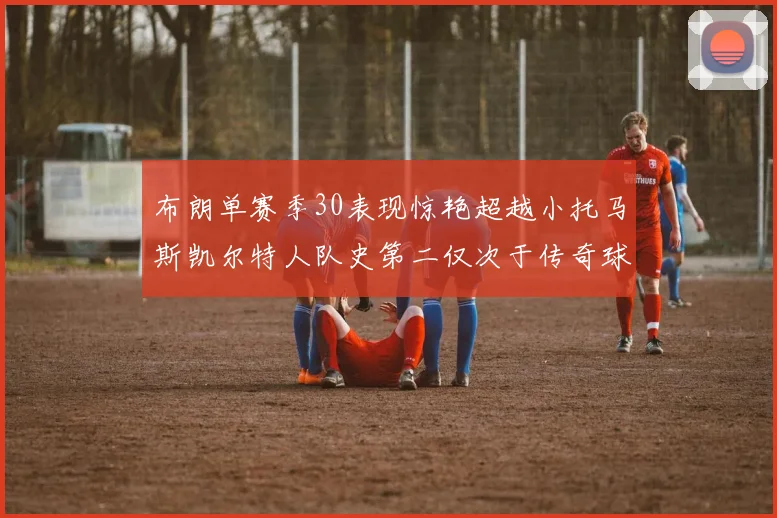 布朗单赛季30表现惊艳超越小托马斯凯尔特人队史第二仅次于传奇球星