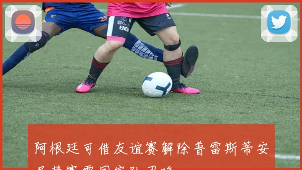阿根廷可借友谊赛解除普雷斯蒂安尼禁赛需国家队召唤