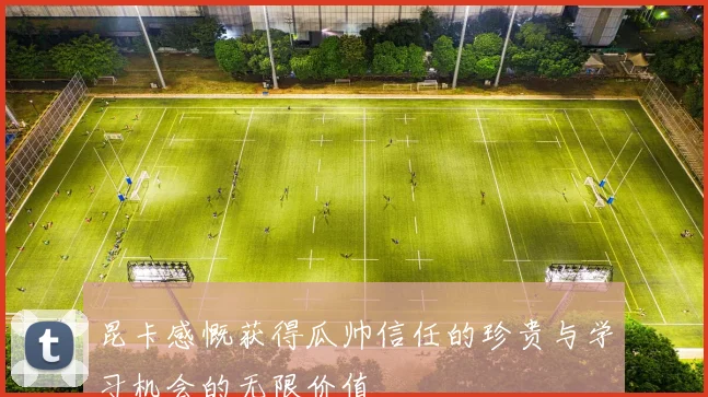 昆卡感慨获得瓜帅信任的珍贵与学习机会的无限价值