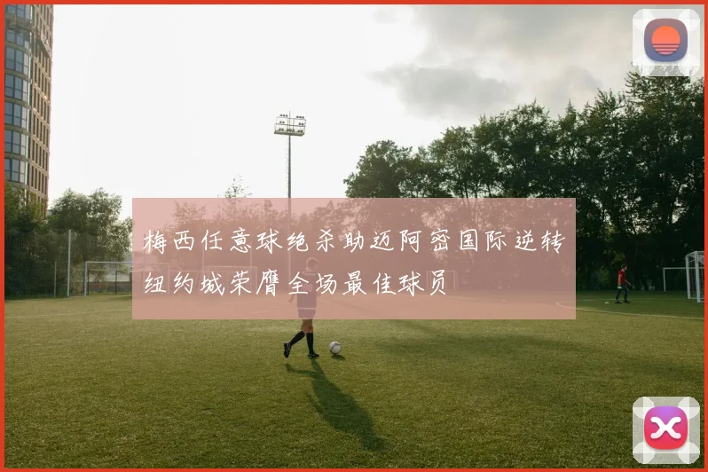 梅西任意球绝杀助迈阿密国际逆转纽约城荣膺全场最佳球员