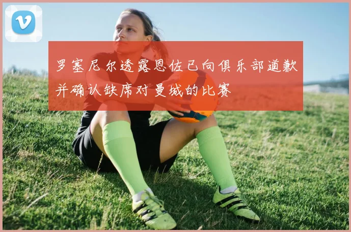 罗塞尼尔透露恩佐已向俱乐部道歉并确认缺席对曼城的比赛