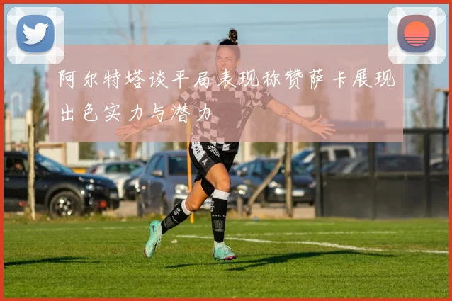 阿尔特塔谈平局表现称赞萨卡展现出色实力与潜力
