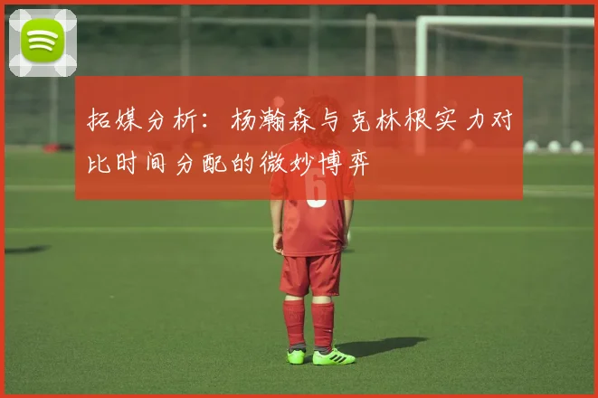 拓媒分析：杨瀚森与克林根实力对比时间分配的微妙博弈