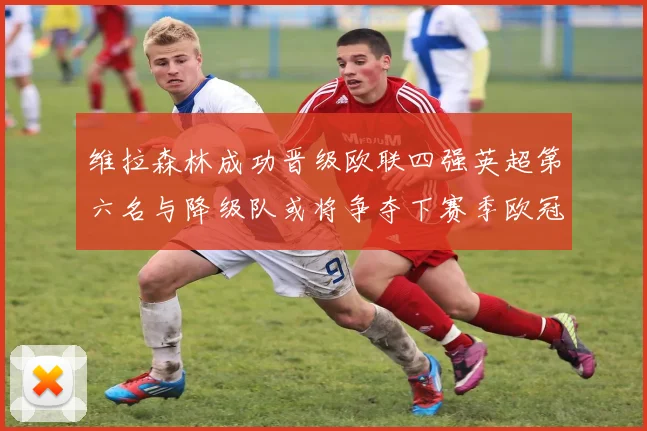 维拉森林成功晋级欧联四强英超第六名与降级队或将争夺下赛季欧冠资格