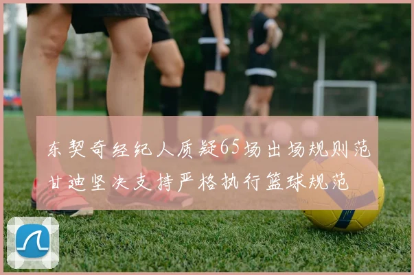东契奇经纪人质疑65场出场规则范甘迪坚决支持严格执行篮球规范