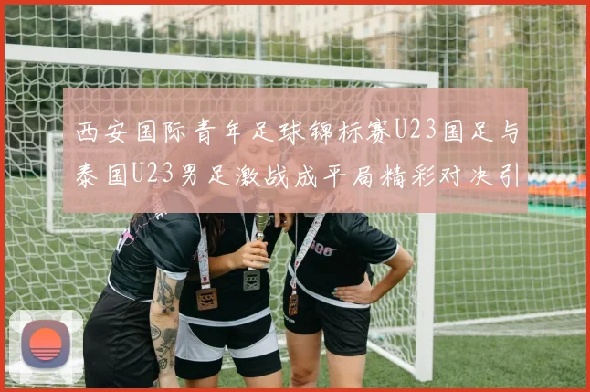 西安国际青年足球锦标赛U23国足与泰国U23男足激战成平局精彩对决引人关注