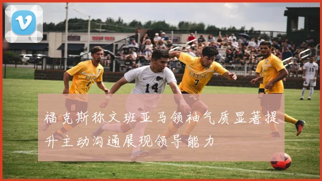 福克斯称文班亚马领袖气质显著提升主动沟通展现领导能力