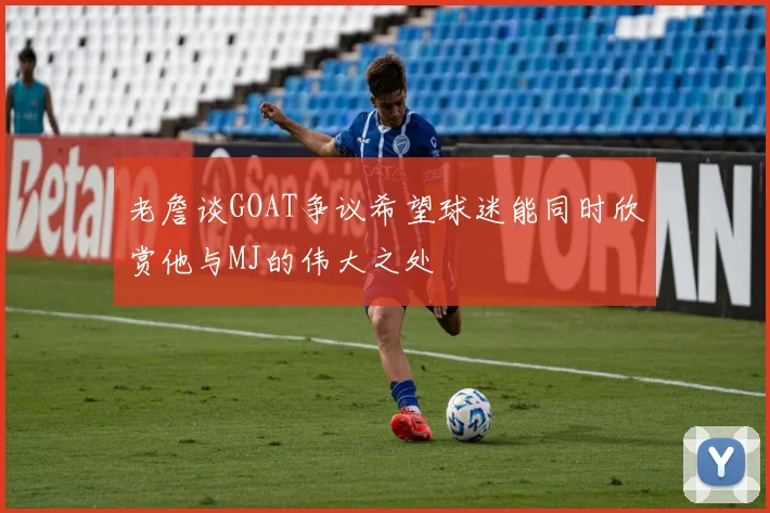 老詹谈GOAT争议希望球迷能同时欣赏他与MJ的伟大之处