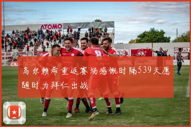 乌尔赖希重返赛场感慨时隔539天愿随时为拜仁出战