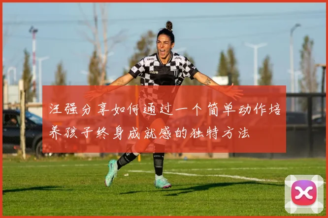 汪强分享如何通过一个简单动作培养孩子终身成就感的独特方法