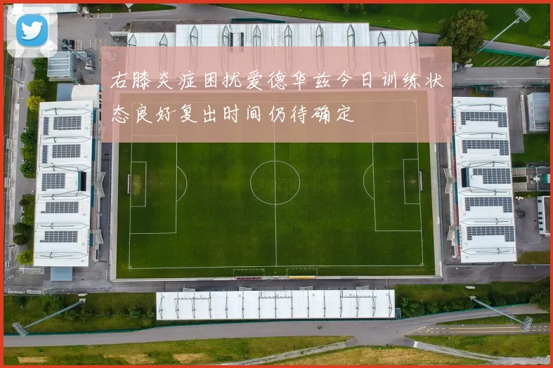 右膝炎症困扰爱德华兹今日训练状态良好复出时间仍待确定