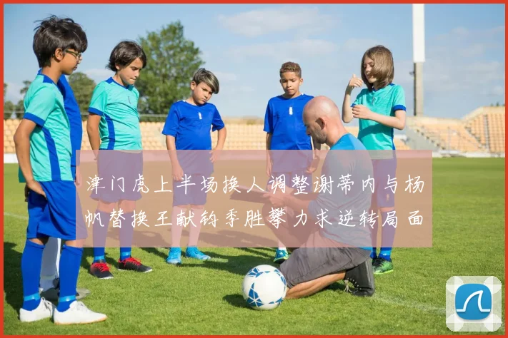 津门虎上半场换人调整谢蒂内与杨帆替换王献钧季胜攀力求逆转局面